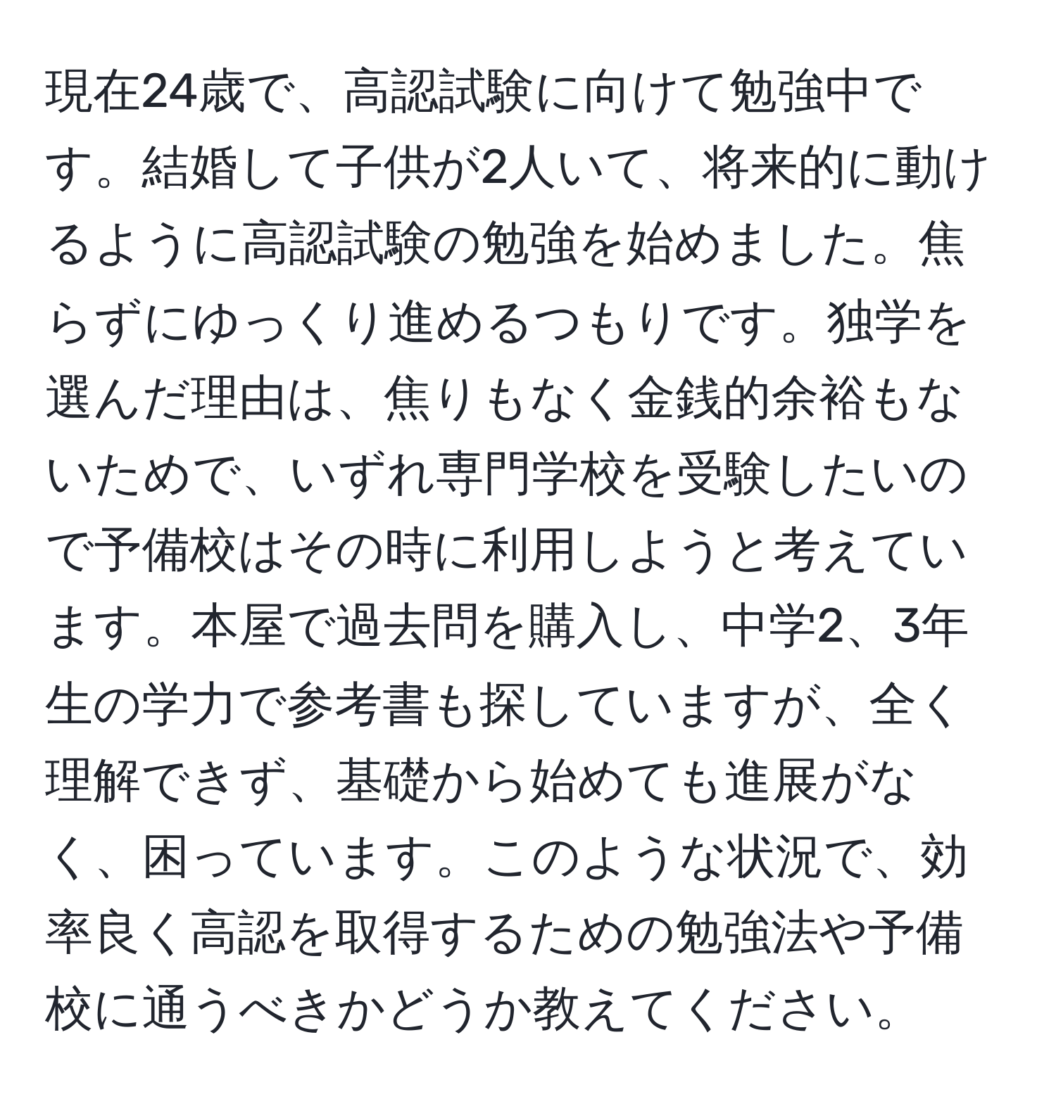 現在24歳で、高認試験に向けて勉強中です。結婚して子供が2人いて、将来的に動けるように高認試験の勉強を始めました。焦らずにゆっくり進めるつもりです。独学を選んだ理由は、焦りもなく金銭的余裕もないためで、いずれ専門学校を受験したいので予備校はその時に利用しようと考えています。本屋で過去問を購入し、中学2、3年生の学力で参考書も探していますが、全く理解できず、基礎から始めても進展がなく、困っています。このような状況で、効率良く高認を取得するための勉強法や予備校に通うべきかどうか教えてください。