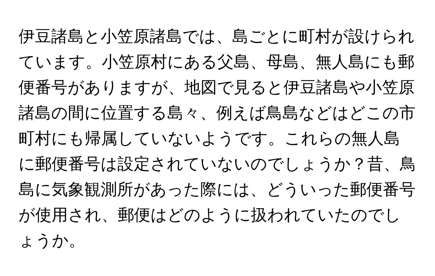 伊豆諸島と小笠原諸島では、島ごとに町村が設けられています。小笠原村にある父島、母島、無人島にも郵便番号がありますが、地図で見ると伊豆諸島や小笠原諸島の間に位置する島々、例えば鳥島などはどこの市町村にも帰属していないようです。これらの無人島に郵便番号は設定されていないのでしょうか？昔、鳥島に気象観測所があった際には、どういった郵便番号が使用され、郵便はどのように扱われていたのでしょうか。