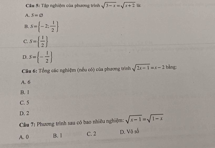 Tập nghiệm của phương trình sqrt(3-x)=sqrt(x+2) là:
A. S=varnothing
B. S= -2; 1/2 
C. S=  1/2 
D. S= - 1/2 
Câu 6: Tổng các nghiệm (nếu có) của phương trình sqrt(2x-1)=x-2 bằng:
A. 6
B. 1
C. 5
D. 2
Câu 7: Phương trình sau có bao nhiêu nghiệm: sqrt(x-1)=sqrt(1-x)
A. 0 B. 1 C. 2 D. Vô số