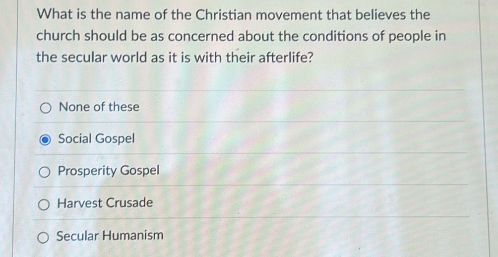 What is the name of the Christian movement that believes the
church should be as concerned about the conditions of people in
the secular world as it is with their afterlife?
None of these
Social Gospel
Prosperity Gospel
Harvest Crusade
Secular Humanism