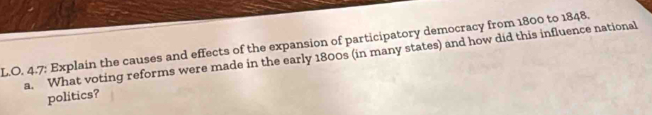 4.7: Explain the causes and effects of the expansion of participatory democracy from 1800 to 1848. 
a. What voting reforms were made in the early 1800s (in many states) and how did this influence national 
politics?