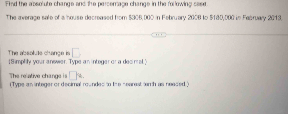 Find the absolute change and the percentage change in the following case. 
The average sale of a house decreased from $308,000 in February 2008 to $180,000 in February 2013. 
The absolute change is □. 
(Simplify your answer. Type an integer or a decimal.) 
The relative change is □ %. 
(Type an integer or decimal rounded to the nearest tenth as needed.)