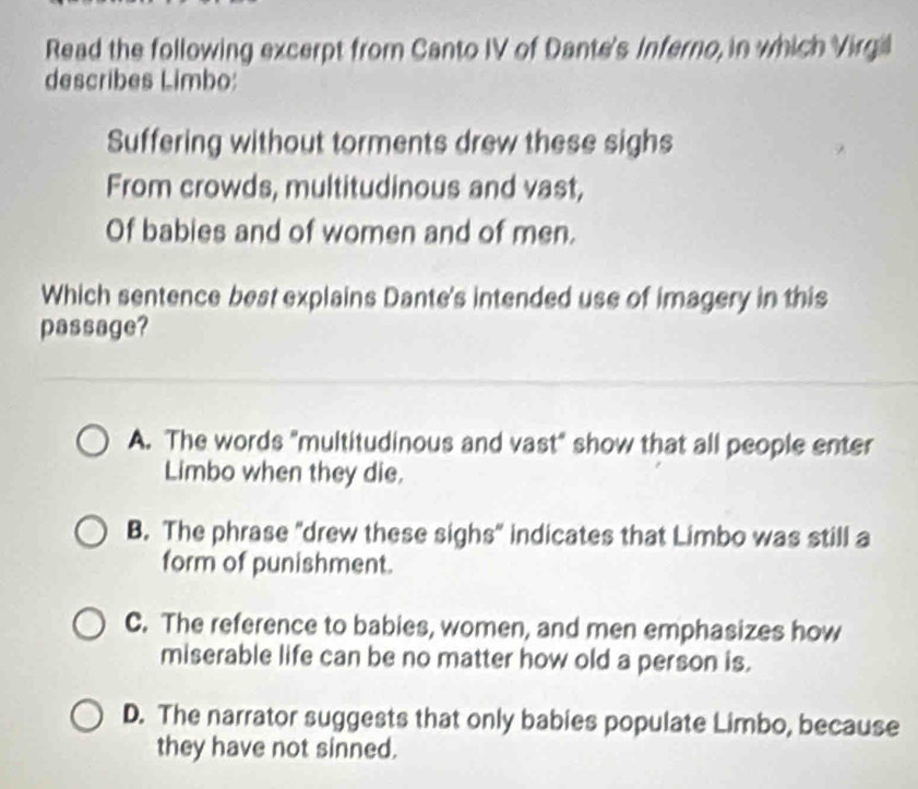 Read the following excerpt from Canto IV of Dante's Inferno, in which Virgil
describes Limbo:
Suffering without torments drew these sighs
From crowds, multitudinous and vast,
Of babies and of women and of men.
Which sentence best explains Dante's intended use of imagery in this
passage?
A. The words "multitudinous and vast" show that all people enter
Limbo when they die.
B. The phrase "drew these sighs" indicates that Limbo was still a
form of punishment.
C. The reference to babies, women, and men emphasizes how
miserable life can be no matter how old a person is.
D. The narrator suggests that only babies populate Limbo, because
they have not sinned.