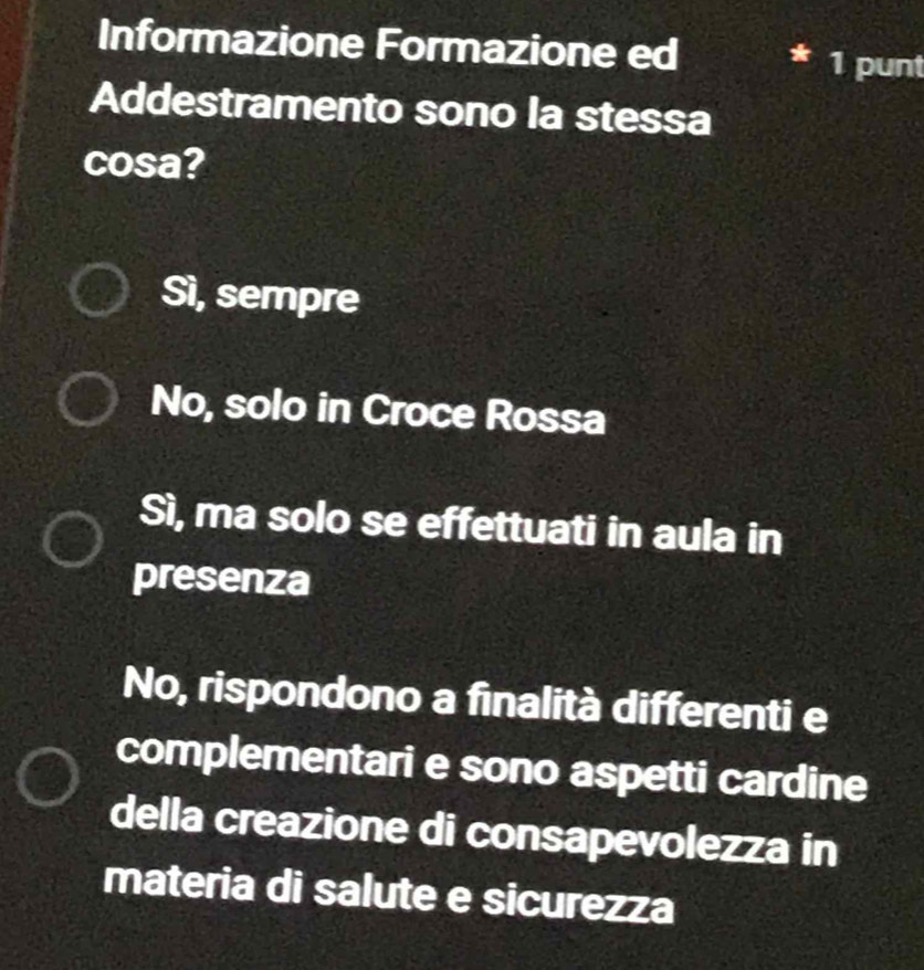 Informazione Formazione ed 1 punt
Addestramento sono la stessa
cosa?
Sì, sempre
No, solo in Croce Rossa
Sì, ma solo se effettuati in aula in
presenza
No, rispondono a finalità differenti e
complementari e sono aspetti cardine
della creazione di consapevolezza in
materia di salute e sicurezza