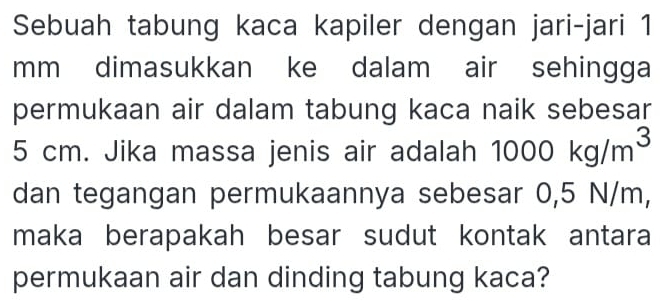 Sebuah tabung kaca kapiler dengan jari-jari 1
mm dimasukkan ke dalam air sehingga 
permukaan air dalam tabung kaca naik sebesar
5 cm. Jika massa jenis air adalah 1000kg/m^3
dan tegangan permukaannya sebesar 0,5 N/m, 
maka berapakah besar sudut kontak antara 
permukaan air dan dinding tabung kaca?