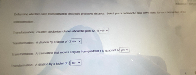 Defermine whether each transformation described preserves distance. Select yes or no from the drop down menu for each description of the
transformation
Transformation: counter-clockwise rotation about the point (2,-1) f(-)
Transformation: A dilation by a factor of -2 no
Transformation: A translation that moves a figure from quadrant 1 to quadrant IV yes √
Transformation: A dilation by a factor of  1/3  no