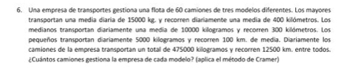 Una empresa de transportes gestiona una flota de 60 camiones de tres modelos diferentes. Los mayores 
transportan una media diaria de 15000 kg. y recorren diariamente una media de 400 kilómetros. Los 
medianos transportan diariamente una medía de 10000 kilogramos y recorren 300 kilómetros. Los 
pequeños transportan diariamente 5000 kilogramos y recorren 100 km. de media. Diariamente los 
camiones de la empresa transportan un total de 475000 kilogramos y recorren 12500 km. entre todos. 
¿Cuántos camiones gestiona la empresa de cada modelo? (aplica el método de Cramer)