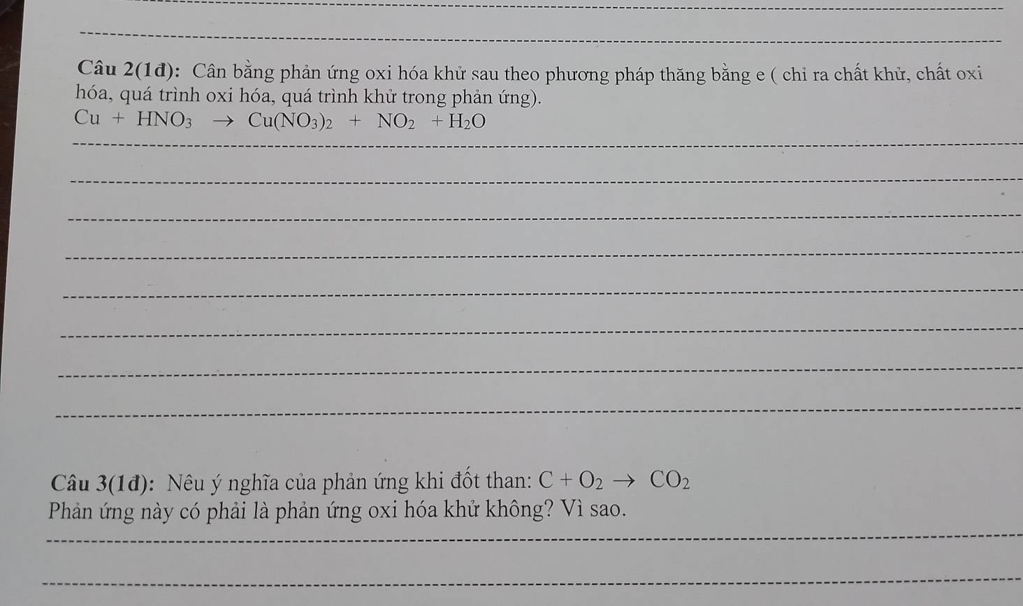 Câu 2(1đ): Cân bằng phản ứng oxi hóa khử sau theo phương pháp thăng bằng e ( chỉ ra chất khử, chất oxi 
hóa, quá trình oxi hóa, quá trình khử trong phản ứng). 
_
Cu+HNO_3to Cu(NO_3)_2+NO_2+H_2O
_ 
_ 
_ 
_ 
_ 
_ 
_ 
Câu 3(1đ): Nêu ý nghĩa của phản ứng khi đốt than: C+O_2to CO_2
_ 
Phản ứng này có phải là phản ứng oxi hóa khử không? Vì sao. 
_