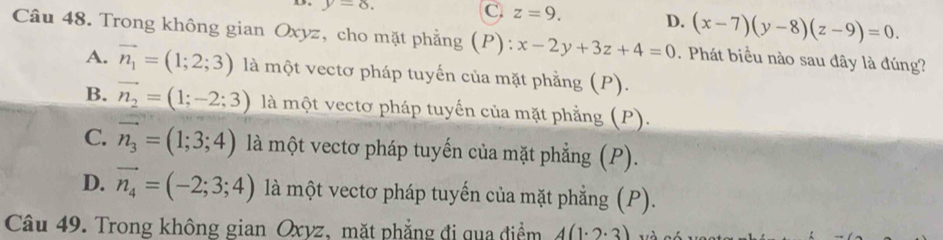 y=8.
C z=9. D. (x-7)(y-8)(z-9)=0. 
Câu 48. Trong không gian Oxyz, cho mặt phẳng (P): x-2y+3z+4=0. Phát biểu nào sau đây là đúng?
A. vector n_1=(1;2;3) là một vectơ pháp tuyến của mặt phẳng (P).
B. vector n_2=(1;-2;3) là một vectơ pháp tuyến của mặt phẳng (P).
C. vector n_3=(1;3;4) là một vectơ pháp tuyến của mặt phẳng (P).
D. vector n_4=(-2;3;4) là một vectơ pháp tuyến của mặt phẳng (P).
Câu 49. Trong không gian Oxyz, mặt phẳng đi qua điểm 4(1· 2· 3)