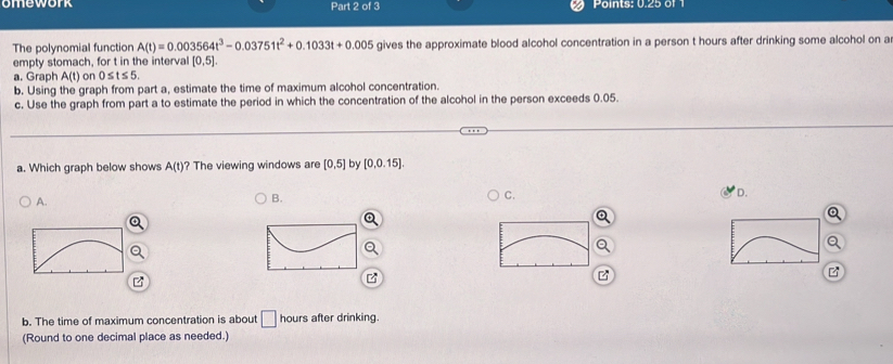 omework Part 2 of 3 Points: 0.25 of 
The polynomial function A(t)=0.003564t^3-0.03751t^2+0.1033t+0.005 gives the approximate blood alcohol concentration in a person t hours after drinking some alcohol on a
empty stomach, for t in the interval [0,5]. 
a. Graph A(t) on 0≤ t≤ 5. 
b. Using the graph from part a, estimate the time of maximum alcohol concentration.
c. Use the graph from part a to estimate the period in which the concentration of the alcohol in the person exceeds 0.05.
a. Which graph below shows A(t) ? The viewing windows are [0,5] by [0.0.15].
A.
B.
C.
D.
b. The time of maximum concentration is about □ hours after drinking.
(Round to one decimal place as needed.)