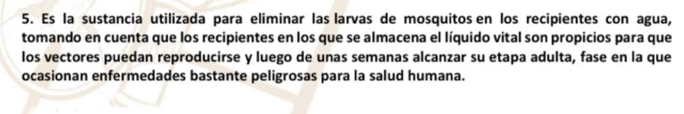 Es la sustancia utilizada para eliminar las larvas de mosquitos en los recipientes con agua, 
tomando en cuenta que los recipientes en los que se almacena el líquido vital son propicios para que 
los vectores puedan reproducirse y luego de unas semanas alcanzar su etapa adulta, fase en la que 
ocasionan enfermedades bastante peligrosas para la salud humana.