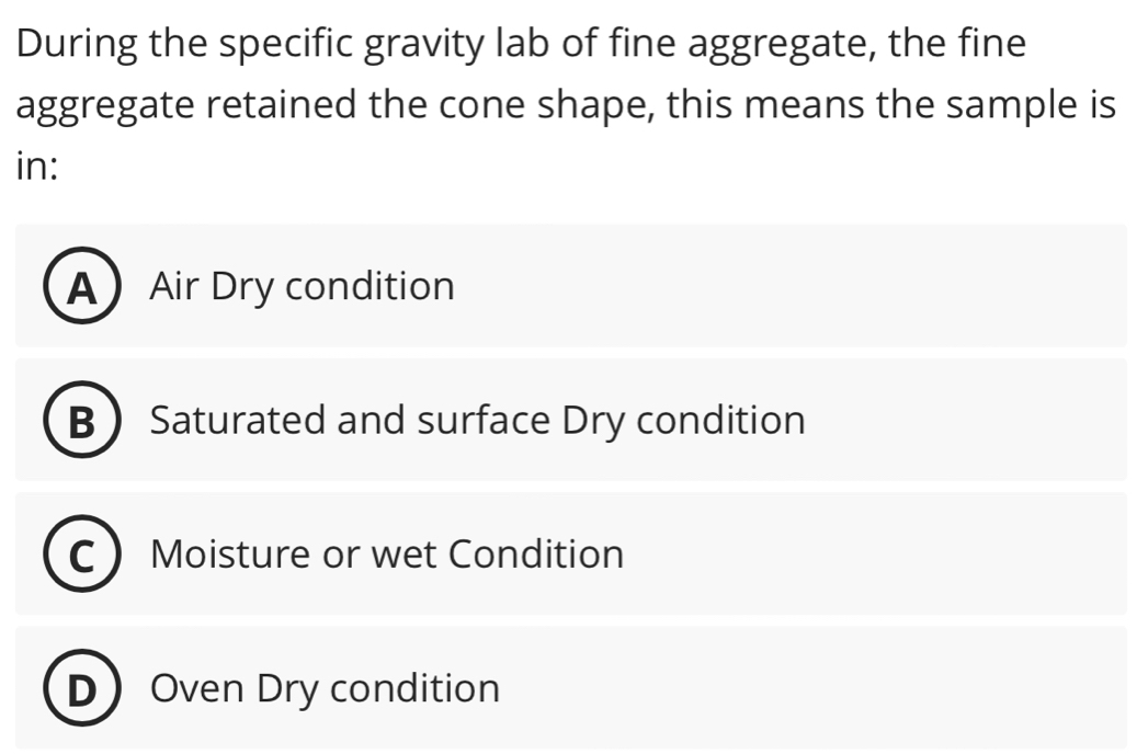 During the specific gravity lab of fine aggregate, the fine
aggregate retained the cone shape, this means the sample is
in:
AAir Dry condition
B Saturated and surface Dry condition
C Moisture or wet Condition
DOven Dry condition