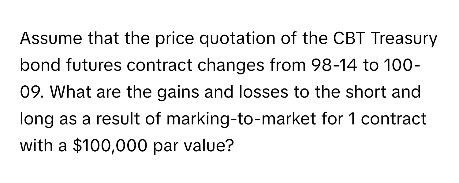 Assume that the price quotation of the CBT Treasury bond futures contract changes from 98-14 to 100-09. What are the gains and losses to the short and long as a result of marking-to-market for 1 contract with a $100,000 par value?