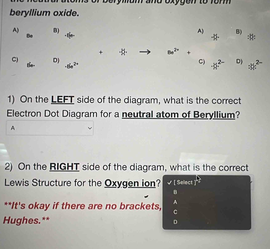 or berymum and oxygen to rom
beryllium oxide.
A)
B)
Be
A)
() B)
::
+ (Q) Be^(2+)+
C)
B'e·
D)
· 8e^(2+)
C) · sigma .^2- D) :x^(2-)
1) On the LEFT side of the diagram, what is the correct
Electron Dot Diagram for a neutral atom of Beryllium?
A
2) On the RIGHT side of the diagram, what is the correct
Lewis Structure for the Oxygen ion? [ Select
B
A
**It's okay if there are no brackets, C
Hughes.** D