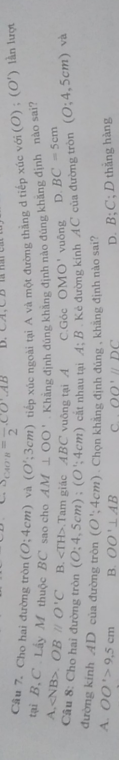 S_CAO'B=frac 2CO'AB D. CA, CB
Câu 7. Cho hai đường tròn (O;4cm) và (O';3cm) tiếp xúc ngoài tại A và một đường thẳng d tiếp xúc với (1 0);(O') ) lần lượt
tại B, C Lấy M thuộc BC sao cho AM⊥ OO'. Khẳng định đúng khẳng định nào đúng khăng định nào sai?
A, . OBparallel O'C B. Tam giác ABC vuông tại A C.Góc OMO' vuông D. BC=5cm
Câu 8: Cho hai đường tròn (O;4,5cm); (O';4cm) cắt nhau tại A; B . Kẻ đường kính AC của đường tròn (O;4,5cm)va
đường kính AD của đường tròn (O';4cm). Chọn khẳng định đúng , khẳng định nào sai?
A. OO'>9,5cm B. OO'⊥ AB C. . OO'parallel DC
D. B; C; D thắng hàng