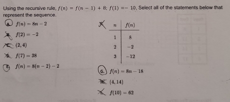 Using the recursive rule, f(n)=f(n-1)+8;f(1)=-10 , Select all of the statements below that
represent the sequence.
f(n)=8n-2
f(2)=-2
(2,4)
f(7)=38
f(n)=8(n-2)-2
G. f(n)=8n-18
(4,14)
f(10)=62