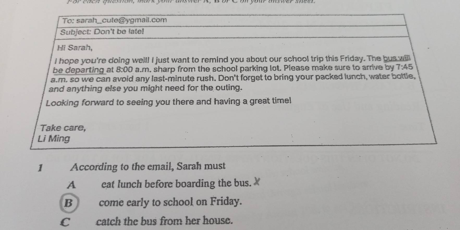 for each quesnon, mark yom an
1 According to the email, Sarah must
A cat lunch before boarding the bus.
B come early to school on Friday.
C catch the bus from her house.