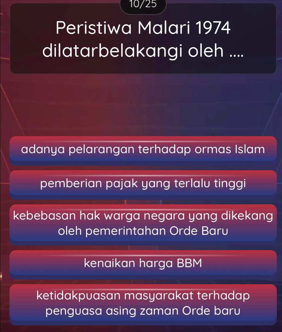 10/25
Peristiwa Malari 1974
dilatarbelakangi oleh ....
adanya pelarangan terhadap ormas Islam
pemberian pajak yang terlalu tinggi
kebebasan hak warga negara yang dikekang 
oleh pemerintahan Orde Baru
kenaikan harga BBM
ketidakpuasan masyarakat terhadap 
penguasa asing zaman Orde baru