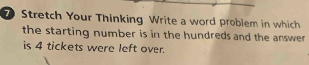 Stretch Your Thinking Write a word problem in which 
the starting number is in the hundreds and the answer . 
is 4 tickets were left over.