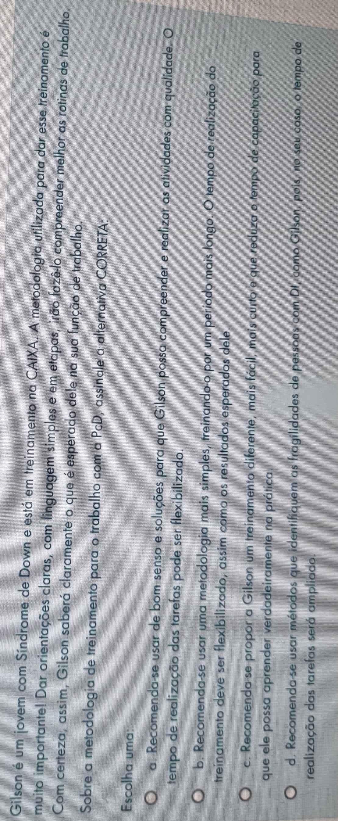 Gilson é um jovem com Síndrome de Down e está em treinamento na CAIXA. A metodologia utilizada para dar esse treinamento é
muito importante! Dar orientações claras, com linguagem simples e em etapas, irão fazê-lo compreender melhor as rotinas de trabalho.
Com certeza, assim, Gilson saberá claramente o que é esperado dele na sua função de trabalho.
Sobre a metodologia de treinamento para o trabalho com a PcD, assinale a alternativa CORRETA:
Escolha uma:
a. Recomenda-se usar de bom senso e soluções para que Gilson possa compreender e realizar as atividades com qualidade. O
tempo de realização das tarefas pode ser flexibilizado.
b. Recomenda-se usar uma metodologia mais simples, treinando-o por um período mais longo. O tempo de realização do
treinamento deve ser flexibilizado, assim como os resultados esperados dele.
c. Recomenda-se propor a Gilson um treinamento diferente, mais fácil, mais curto e que reduza o tempo de capacitação para
que ele possa aprender verdadeiramente na prática.
d. Recomenda-se usar métodos que identifiquem as fragilidades de pessoas com DI, como Gilson, pois, no seu caso, o tempo de
realização das tarefas será ampliado.