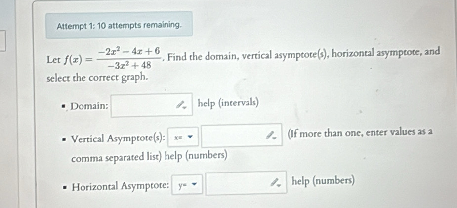 Attempt 1:10 attempts remaining. 
Let f(x)= (-2x^2-4x+6)/-3x^2+48 . Find the domain, vertical asymptote(s), horizontal asymptote, and 
select the correct graph. 
Domain: □ , = help (intervals) 
Vertical Asymptote(s): x= (If more than one, enter values as a 
comma separated list) help (numbers) 
Horizontal Asymptote: y= help (numbers)