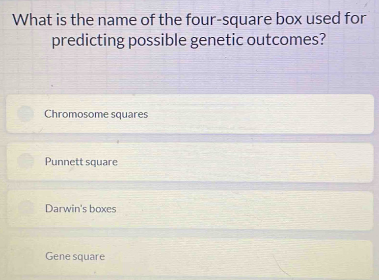 What is the name of the four-square box used for
predicting possible genetic outcomes?
Chromosome squares
Punnett square
Darwin's boxes
Gene square