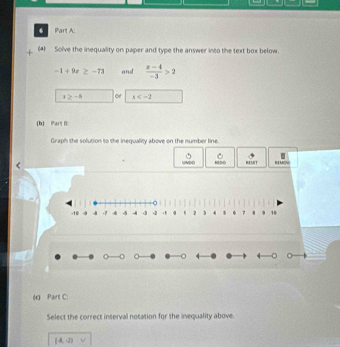 Solve the inequality on paper and type the answer into the text box below.
-1+9x≥ -73 and  (x-4)/-3 >2
x≥ -8
or x
(b) Part B: 
Graph the solution to the inequality above on the number line. 
UNDO REDO RESET REMOV 

。 
。 。 
(c) Part C: 
Select the correct interval notation for the inequality above.
(-8,-2)