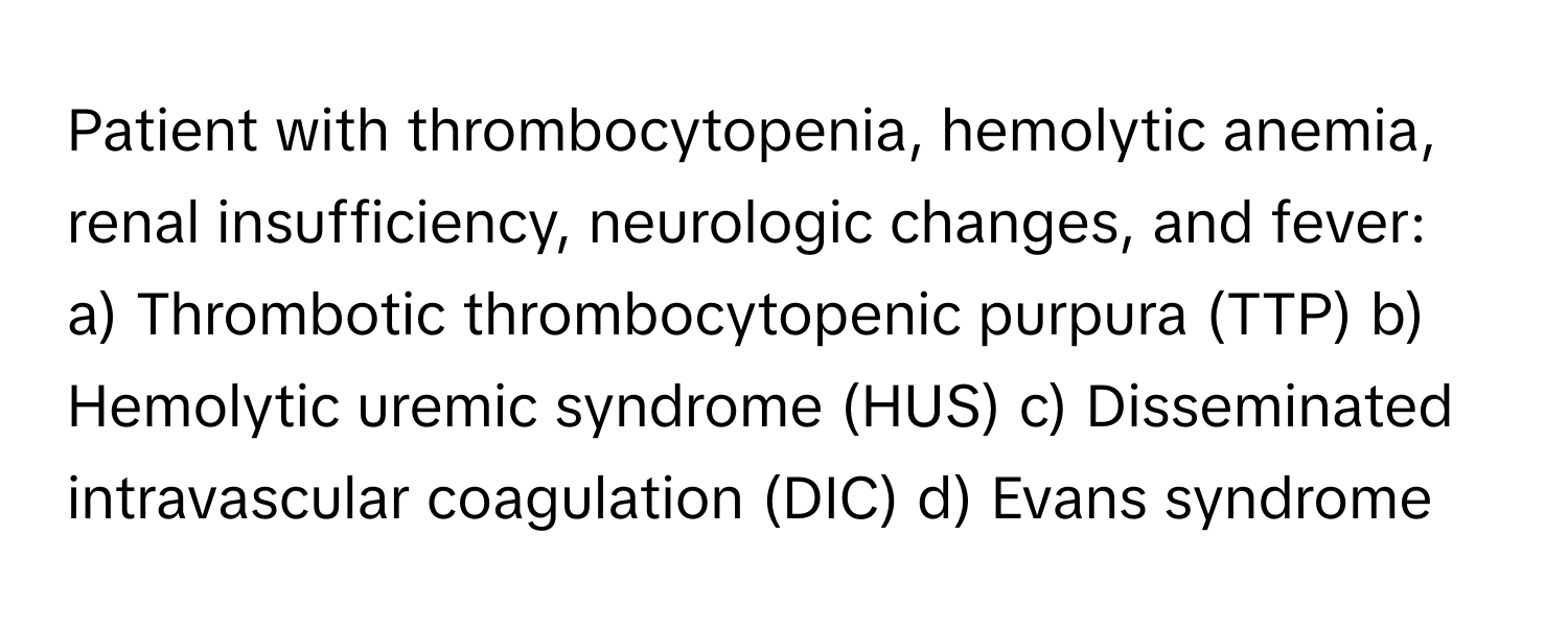 Patient with thrombocytopenia, hemolytic anemia, renal insufficiency, neurologic changes, and fever:

a) Thrombotic thrombocytopenic purpura (TTP) b) Hemolytic uremic syndrome (HUS) c) Disseminated intravascular coagulation (DIC) d) Evans syndrome