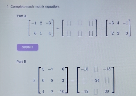 Complete each matrix equation.
Part A
beginbmatrix -1&2&-3 0&1&4endbmatrix +beginbmatrix □ &□ &□  □ &□ &□ endbmatrix =beginbmatrix -3&4&-1 2&2&3endbmatrix
SUBMIT
Part B
-3beginbmatrix 5&-7&6 0&8&3 4&-2&-10endbmatrix =beginbmatrix -15&□ &-18 □ &-24&□  -12&□ &30endbmatrix