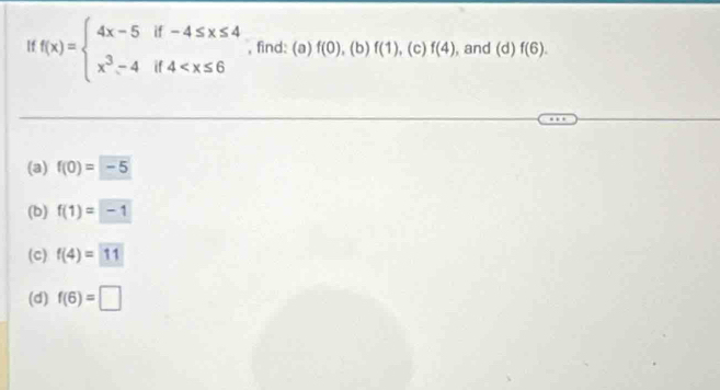 If f(x)=beginarrayl 4x-5if-4≤ x≤ 4 x^3-4if4 , find: (a) f(0) , (b) f(1) , (c) f(4) , and (d)f(6). 
(a) f(0)=-5
(b) f(1)=-1
(c) f(4)=11
(d) f(6)=□