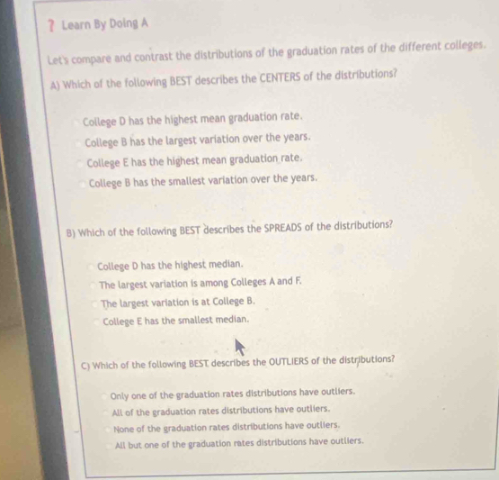 ？ Learn By Doing A
Let's compare and contrast the distributions of the graduation rates of the different colleges.
A) Which of the following BEST describes the CENTERS of the distributions?
College D has the highest mean graduation rate.
College B has the largest variation over the years.
College E has the highest mean graduation rate.
College B has the smallest variation over the years.
B) Which of the following BEST describes the SPREADS of the distributions?
College D has the highest median.
The largest variation is among Colleges A and F.
The largest variation is at College B.
College E has the smallest median.
C) Which of the following BEST describes the OUTLIERS of the distributions?
Only one of the graduation rates distributions have outliers.
All of the graduation rates distributions have outliers.
None of the graduation rates distributions have outliers.
All but one of the graduation rates distributions have outliers.