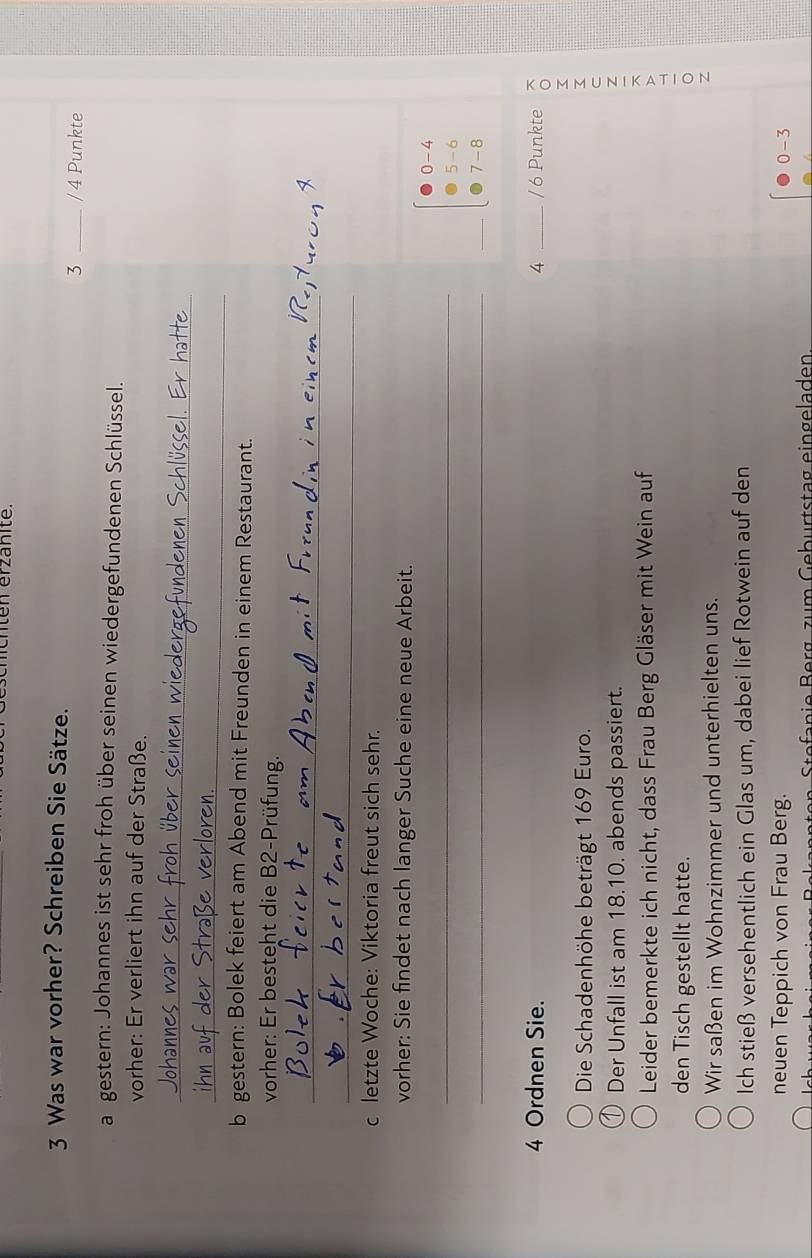 Was war vorher? Schreiben Sie Sätze. 
3 _/ 4 Punkte 
a gestern: Johannes ist sehr froh über seinen wiedergefundenen Schlüssel. 
vorher: Er verliert ihn auf der Straße. 
_ 
_ 
b gestern: Bolek feiert am Abend mit Freunden in einem Restaurant. 
vorher: Er besteht die B2-Prüfung. 
_ 
_ 
c letzte Woche: Viktoria freut sich sehr. 
vorher: Sie findet nach langer Suche eine neue Arbeit. 
_
0 - 4
5- 6
_ 
_
7 - 8
4 Ordnen Sie. 4 _ / 6 Punkte 
Die Schadenhöhe beträgt 169 Euro. 
Der Unfall ist am 18.10. abends passiert. z 
Leider bemerkte ich nicht, dass Frau Berg Gläser mit Wein auf 
den Tisch gestellt hatte. 
Wir saßen im Wohnzimmer und unterhielten uns. 
Ich stieß versehentlich ein Glas um, dabei lief Rotwein auf den 
neuen Teppich von Frau Berg.
0-3
fan ie B erg. zum Gebürtstag eingeladen