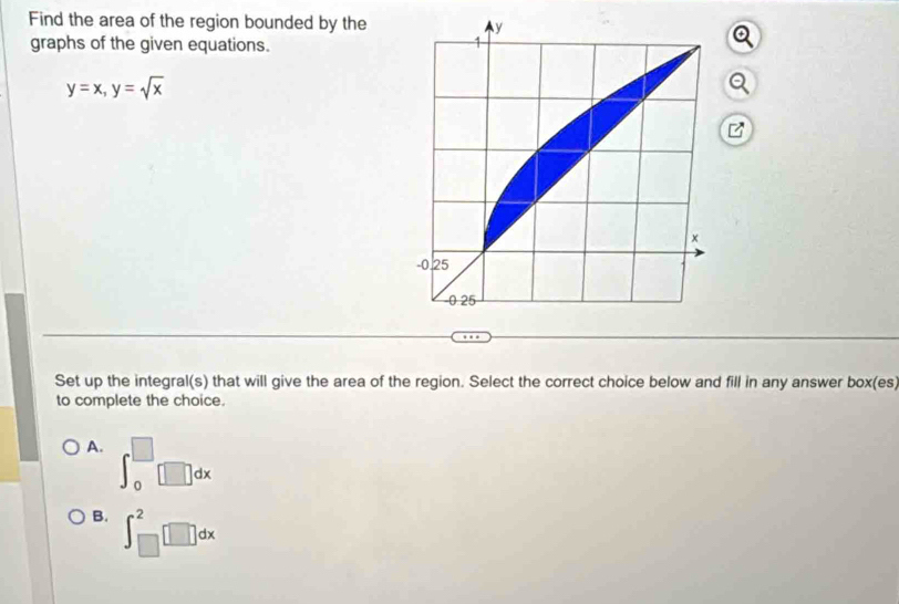 Find the area of the region bounded by the
graphs of the given equations.
y=x, y=sqrt(x)
Set up the integral(s) that will give the area of the region. Select the correct choice below and fill in any answer box(es)
to complete the choice.
A. ∈t _0^(□)□ dx
B. ∈t _(□)^2□ dx