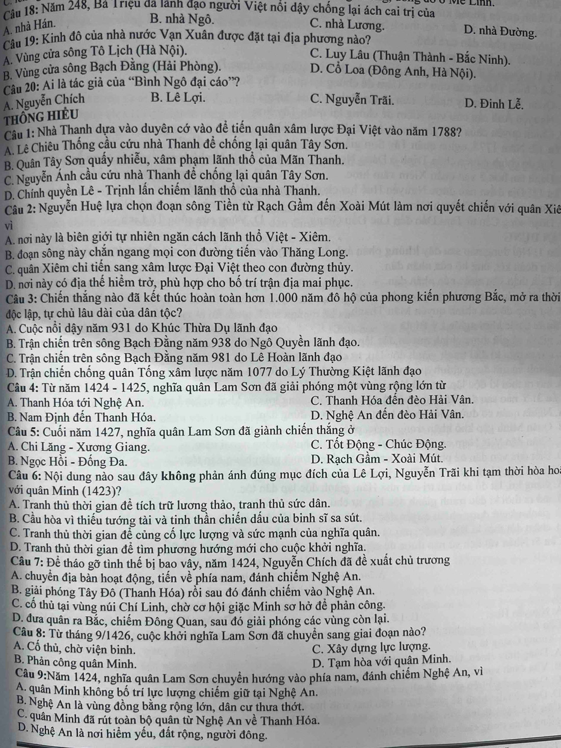 10 Ở Mề Lih.
Câu 18: Năm 248, Bà Triệu đã lãnh đạo người Việt nổi dậy chống lại ách cai trị của
B. nhà Ngô.
A. nhà Hán. C. nhà Lương.
D. nhà Đường.
Câu 19: Kinh đô của nhà nước Vạn Xuân được đặt tại địa phương nào?
A. Vùng cửa sông Tô Lịch (Hà Nội).
C. Luy Lâu (Thuận Thành - Bắc Ninh).
B. Vùng cửa sông Bạch Đằng (Hải Phòng). D. Cổ Loa (Đông Anh, Hà Nội).
Câu 20: Ai là tác giả của “Bình Ngô đại cáo”?
B. Lê Lợi.
A. Nguyễn Chích C. Nguyễn Trãi. D. Đinh Lễ.
THÔNG HIÈU
Câu 1: Nhà Thanh dựa vào duyên cớ vào để tiến quân xâm lược Đại Việt vào năm 1788?
A. Lê Chiêu Thống cầu cứu nhà Thanh để chống lại quân Tây Sơn.
B. Quân Tây Sơn quấy nhiễu, xâm phạm lãnh thổ của Mãn Thanh.
C. Nguyễn Ánh cầu cứu nhà Thanh để chống lại quân Tây Sơn.
D. Chính quyền Lê - Trịnh lấn chiếm lãnh thổ của nhà Thanh.
Câu 2: Nguyễn Huệ lựa chọn đoạn sông Tiền từ Rạch Gầm đến Xoài Mút làm nơi quyết chiến với quân Xiê
vì
A. nơi này là biên giới tự nhiên ngăn cách lãnh thổ Việt - Xiêm.
B. đoạn sông này chắn ngang mọi con đường tiến vào Thăng Long.
C. quân Xiêm chỉ tiến sạng xâm lược Đại Việt theo con đường thủy.
D. nơi này có địa thế hiểm trở, phù hợp cho bố trí trận địa mai phục.
Câu 3: Chiến thắng nào đã kết thúc hoàn toàn hơn 1.000 năm đô hộ của phong kiến phương Bắc, mở ra thời
độc lập, tự chủ lâu dài của dân tộc?
A. Cuộc nổi dậy năm 931 do Khúc Thừa Dụ lãnh đạo
B. Trận chiến trên sông Bạch Đằng năm 938 do Ngô Quyền lãnh đạo.
C. Trận chiến trên sông Bạch Đằng năm 981 do Lê Hoàn lãnh đạo
D. Trận chiến chống quân Tống xâm lược năm 1077 do Lý Thường Kiệt lãnh đạo
Câu 4: Từ năm 1424 - 1425, nghĩa quân Lam Sơn đã giải phóng một vùng rộng lớn từ
A. Thanh Hóa tới Nghệ An. C. Thanh Hóa đến đèo Hải Vân.
B. Nam Định đến Thanh Hóa. D. Nghệ An đến đèo Hải Vân.
Câu 5: Cuối năm 1427, nghĩa quân Lam Sơn đã giành chiến thắng ở
A. Chi Lăng - Xương Giang.  C. Tốt Động - Chúc Động.
B. Ngọc Hồi - Đống Đa.  D. Rạch Gầm - Xoài Mút.
Câu 6: Nội dung nào sau đây không phản ánh đúng mục đích của Lê Lợi, Nguyễn Trãi khi tạm thời hòa hoa
với quân Minh (1423)?
A. Tranh thủ thời gian để tích trữ lương thảo, tranh thủ sức dân.
B. Cầu hòa vì thiếu tướng tài và tinh thần chiến dấu của binh sĩ sa sút.
C. Tranh thủ thời gian để củng cố lực lượng và sức mạnh của nghĩa quân.
D. Tranh thủ thời gian để tìm phương hướng mới cho cuộc khởi nghĩa.
Câu 7: Để tháo gỡ tình thế bị bao vây, năm 1424, Nguyễn Chích đã đề xuất chủ trương
A. chuyển địa bàn hoạt động, tiến về phía nam, đánh chiếm Nghệ An.
B. giải phóng Tây Đô (Thanh Hóa) rỗi sau đó đánh chiếm vào Nghệ An.
C. cổ thủ tại vùng núi Chí Linh, chờ cơ hội giặc Minh sơ hở để phản công.
D. đưa quân ra Bắc, chiếm Đông Quan, sau đó giải phóng các vùng còn lại.
Câu 8: Từ tháng 9/1426, cuộc khởi nghĩa Lam Sơn đã chuyển sang giai đoạn nào?
A. Cố thủ, chờ viện binh. C. Xây dựng lực lượng.
B. Phản công quân Minh. D. Tạm hòa với quận Minh.
Câu 9:Năm 1424, nghĩa quân Lam Sơn chuyển hướng vào phía nam, đánh chiểm Nghệ An, vì
A. quân Minh không bố trí lực lượng chiếm giữ tại Nghệ An.
B. Nghệ An là vùng đồng bằng rộng lớn, dân cư thưa thớt.
C. quân Minh đã rút toàn bộ quân từ Nghệ An về Thanh Hóa.
D. Nghệ An là nơi hiểm yếu, đất rộng, người đông.