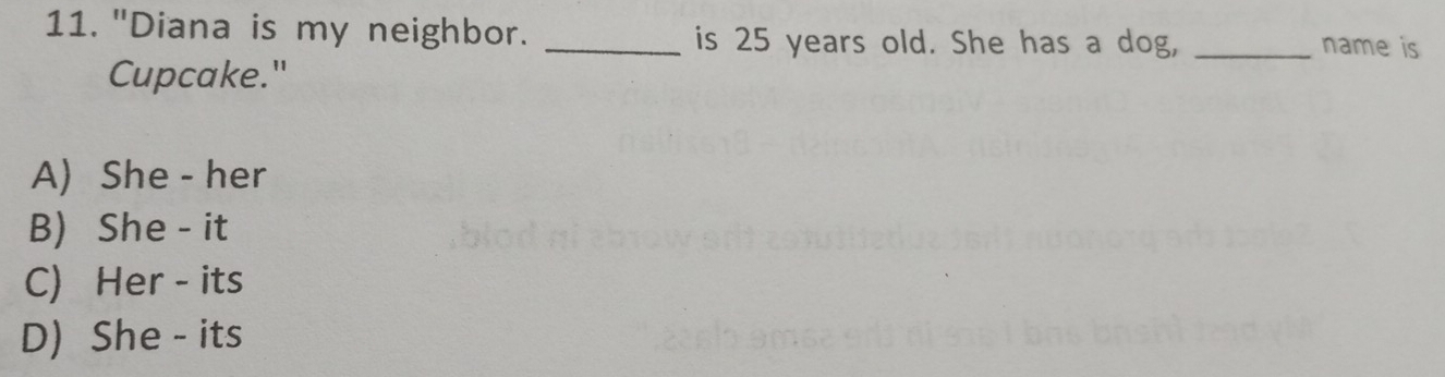 "Diana is my neighbor. _is 25 years old. She has a dog, _name is
Cupcake."
A) She - her
B) She - it
C) Her - its
D) She - its