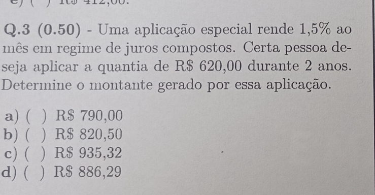 ) ( ) 105 42,00.
Q.3 (0.50) - Uma aplicação especial rende 1,5% ao
mês em regime de juros compostos. Certa pessoa de-
seja aplicar a quantia de R$ 620,00 durante 2 anos.
Determine o montante gerado por essa aplicação.
a) ( ) R$ 790,00
b) ( ) R$ 820,50
c) ( ) R$ 935,32
d) ( ) R$ 886,29