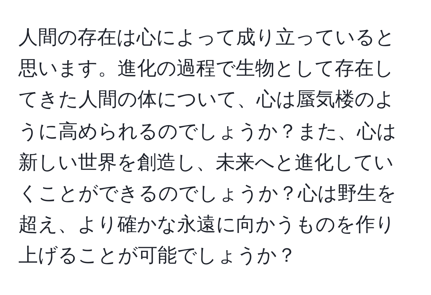 人間の存在は心によって成り立っていると思います。進化の過程で生物として存在してきた人間の体について、心は蜃気楼のように高められるのでしょうか？また、心は新しい世界を創造し、未来へと進化していくことができるのでしょうか？心は野生を超え、より確かな永遠に向かうものを作り上げることが可能でしょうか？