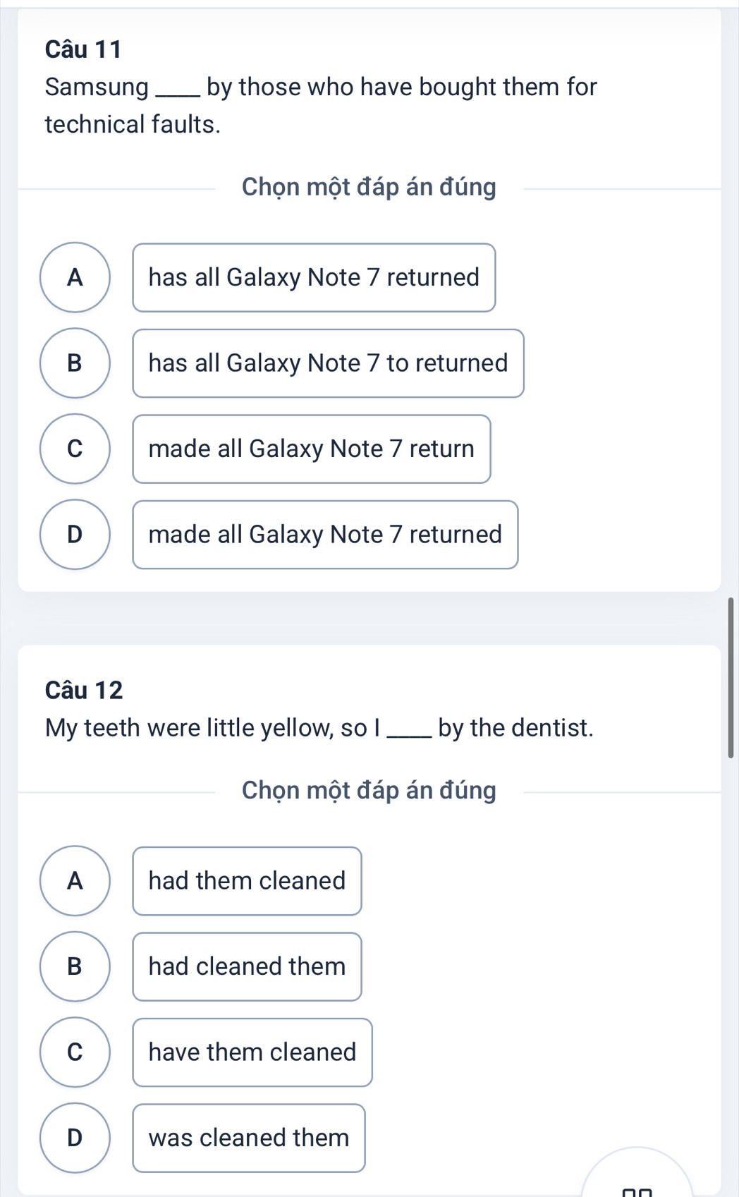 Samsung _by those who have bought them for
technical faults.
Chọn một đáp án đúng
A has all Galaxy Note 7 returned
B has all Galaxy Note 7 to returned
C made all Galaxy Note 7 return
D made all Galaxy Note 7 returned
Câu 12
My teeth were little yellow, so I_ by the dentist.
Chọn một đáp án đúng
A had them cleaned
B had cleaned them
C have them cleaned
D was cleaned them