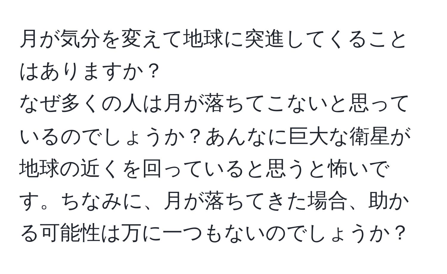 月が気分を変えて地球に突進してくることはありますか？  
なぜ多くの人は月が落ちてこないと思っているのでしょうか？あんなに巨大な衛星が地球の近くを回っていると思うと怖いです。ちなみに、月が落ちてきた場合、助かる可能性は万に一つもないのでしょうか？