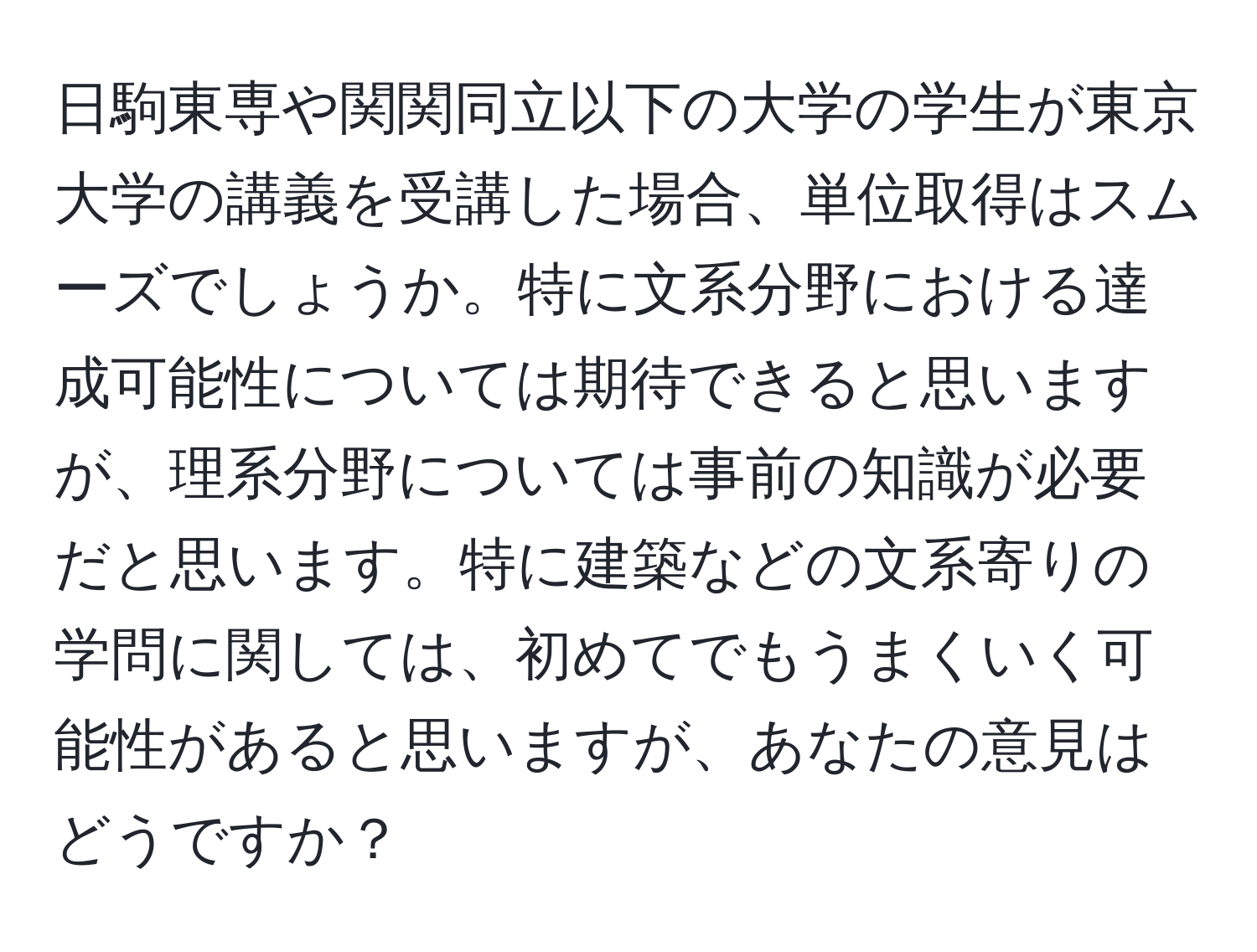 日駒東専や関関同立以下の大学の学生が東京大学の講義を受講した場合、単位取得はスムーズでしょうか。特に文系分野における達成可能性については期待できると思いますが、理系分野については事前の知識が必要だと思います。特に建築などの文系寄りの学問に関しては、初めてでもうまくいく可能性があると思いますが、あなたの意見はどうですか？