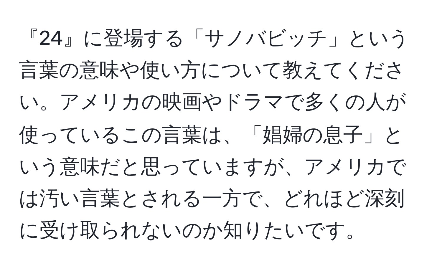 『24』に登場する「サノバビッチ」という言葉の意味や使い方について教えてください。アメリカの映画やドラマで多くの人が使っているこの言葉は、「娼婦の息子」という意味だと思っていますが、アメリカでは汚い言葉とされる一方で、どれほど深刻に受け取られないのか知りたいです。