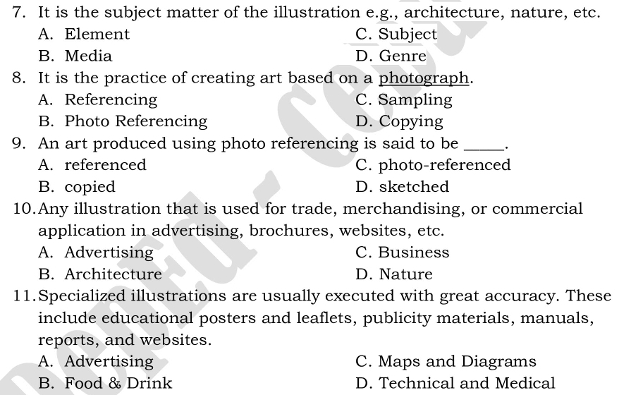 It is the subject matter of the illustration e.g., architecture, nature, etc.
A. Element C. Subject
B. Media D. Genre
8. It is the practice of creating art based on a photograph.
A. Referencing C. Sampling
B. Photo Referencing D. Copying
9. An art produced using photo referencing is said to be _.
A. referenced C. photo-referenced
B. copied D. sketched
10.Any illustration that is used for trade, merchandising, or commercial
application in advertising, brochures, websites, etc.
A. Advertising C. Business
B. Architecture D. Nature
11.Specialized illustrations are usually executed with great accuracy. These
include educational posters and leaflets, publicity materials, manuals,
reports, and websites.
A. Advertising C. Maps and Diagrams
B. Food & Drink D. Technical and Medical