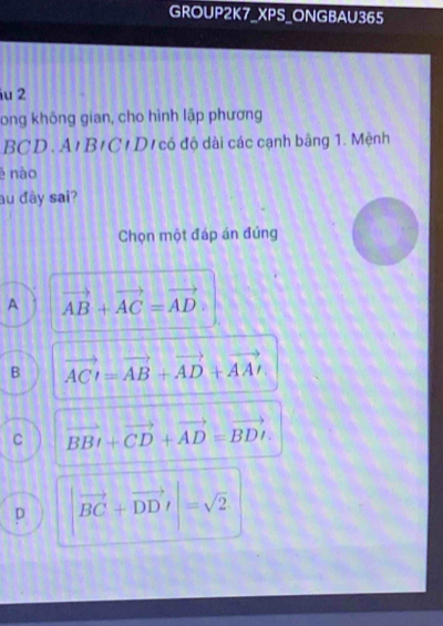 GROUP2K7_XPS_ONGBAU365
iu 2
long không gian, cho hình lập phương
BCD. A'B/C / Dị có độ dài các cạnh bãng 1. Mệnh
é nào
au đây sai?
Chọn một đáp án đúng
A vector AB+vector AC=vector AD.
B vector ACI=vector AB+vector AD+vector AAI
C vector BBI+vector CD+vector AD=vector BDI.
D |vector BC+vector DDI|=sqrt(2)