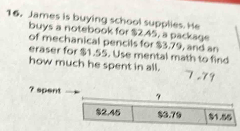 James is buying school supplies. He
buys a notebook for $2.45, a package
of mechanical pencils for $3.79, and an
eraser for $1.55. Use mental math to find
how much he spent in all. 7.79
? spent
7
$2.45 $0.79 81.58