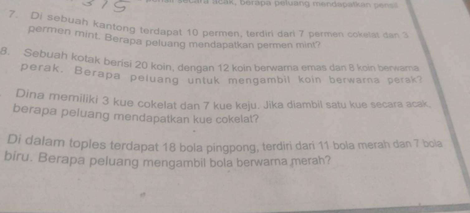 ecara acak, berapa peluang mendapatkan p ensil 
7. Di sebuah kantong terdapat 10 permen, terdiri dari 7 permen cokelat dan 3
permen mint. Berapa peluang mendapatkan permen mint? 
8. Sebuah kotak berisi 20 koin, dengan 12 koin berwarna emas dan 8 koin berwama 
perak. Berapa peluang untuk mengambil koin berwarna perak? 
Dina memiliki 3 kue cokelat dan 7 kue keju. Jika diambil satu kue secara acak, 
berapa peluang mendapatkan kue cokelat? 
Di dalam toples terdapat 18 bola pingpong, terdiri dari 11 bola merah dan 7 bola 
biru. Berapa peluang mengambil bola berwarna merah?