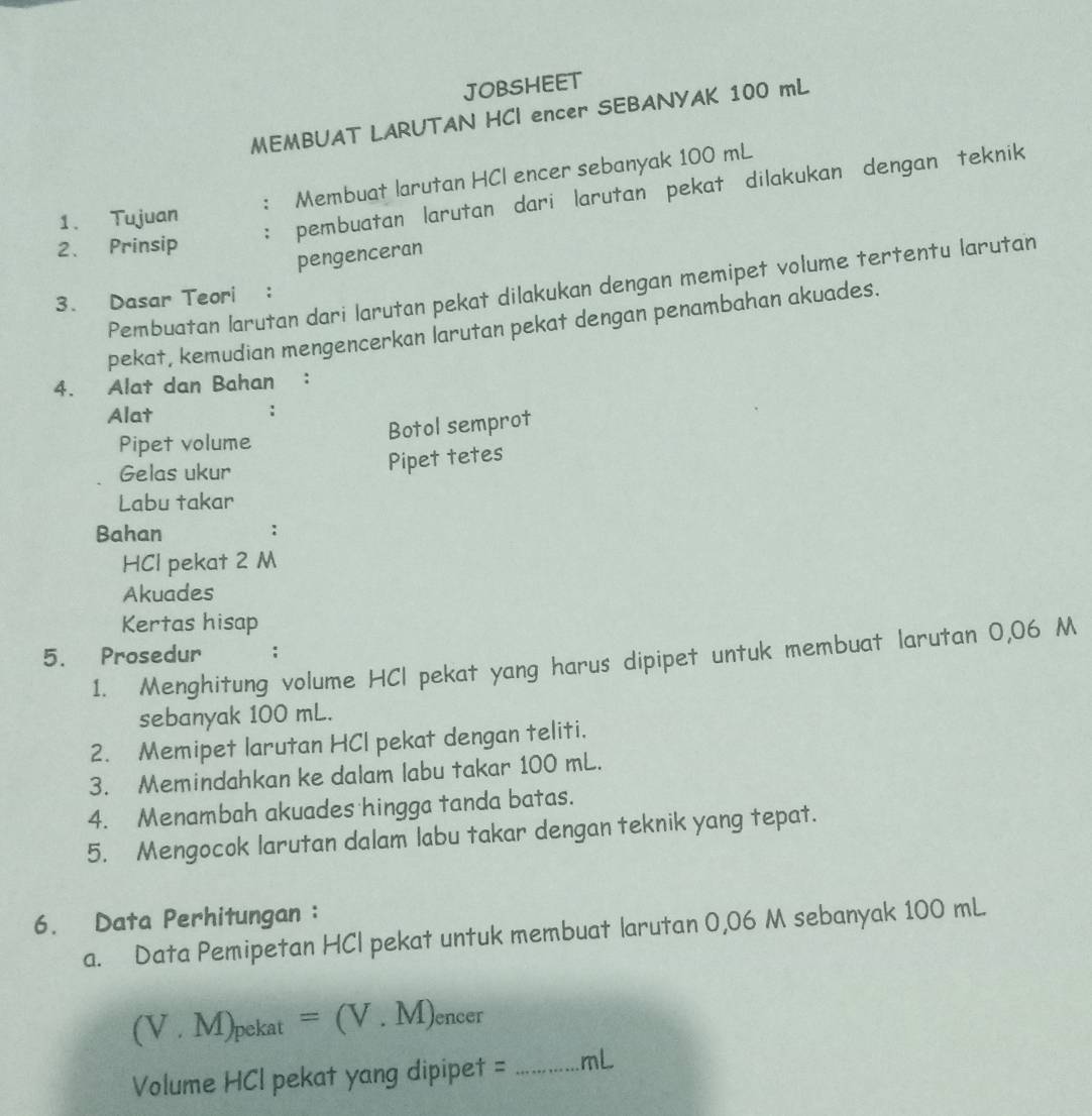 JOBSHEET 
MEMBUAT LARUTAN HCI encer SEBANYAK 100 mL
: Membuat larutan HCI encer sebanyak 100 mL
: pembuatan larutan dari larutan pekat dilakukan dengan teknik 
1. Tujuan 
2. Prinsip 
pengenceran 
Pembuatan larutan dari larutan pekat dilakukan dengan memipet volume tertentu larutan 
3. Dasar Teori : 
pekat, kemudian mengencerkan larutan pekat dengan penambahan akuades. 
4. Alat dan Bahan ： 
Alat 
Pipet volume 
Botol semprot 
Gelas ukur 
Pipet tetes 
Labu takar 
Bahan : 
HCl pekat 2 M
Akuades 
Kertas hisap 
5. Prosedur 1. Menghitung volume HCI pekat yang harus dipipet untuk membuat larutan 0,06 M
: 
sebanyak 100 mL. 
2. Memipet larutan HCI pekat dengan teliti. 
3. Memindahkan ke dalam labu takar 100 mL. 
4. Menambah akuades hingga tanda batas. 
5. Mengocok larutan dalam labu takar dengan teknik yang tepat. 
6. Data Perhitungan : 
a. Data Pemipetan HCI pekat untuk membuat larutan 0,06 M sebanyak 100 mL
(V.M)_pekat=(V.M) encer 
Volume HCI pekat yang dipipet = _ mL