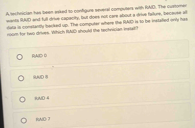 A technician has been asked to configure several computers with RAID. The customer
wants RAID and full drive capacity, but does not care about a drive failure, because all
data is constantly backed up. The computer where the RAID is to be installed only has
room for two drives. Which RAID should the technician install?
RAID 0
RAID 8
RAID 4
RAID 7