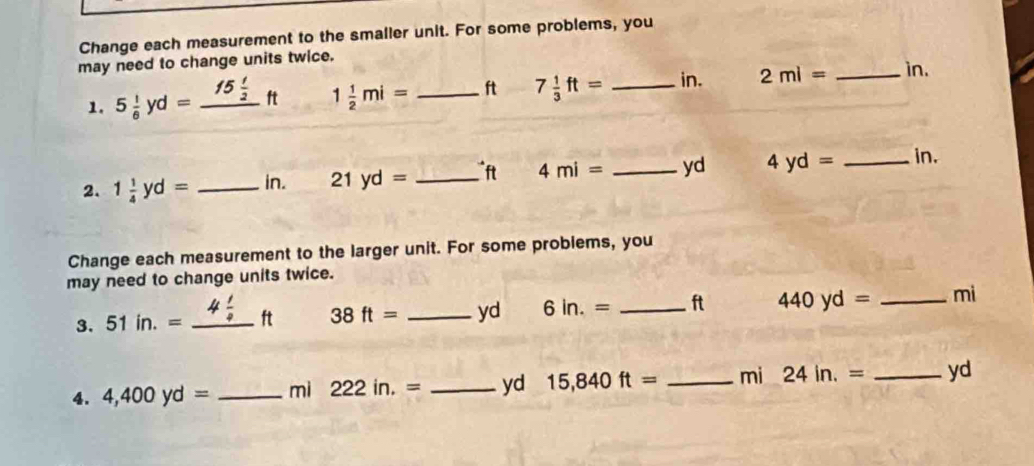 Change each measurement to the smaller unit. For some problems, you 
may need to change units twice. 
1. 5 1/6 yd=_ 15 1/2 ft 1 1/2 mi= _ ft 7 1/3 ft= _ in. 2ml= _ in. 
2. 1 1/4 yd= _ in. 21yd= _ ft 4mi= _ yd 4yd= _ in. 
Change each measurement to the larger unit. For some problems, you 
may need to change units twice. 
3. 51in.= _ ft 38ft= _ yd 6in.= _ ft 440yd= _ mi
4. 4,400yd= _ mi 222in.= _ yd 15,840ft= _ mi 24in.= _ yd