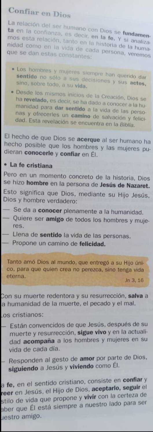 Confiar en Dios
La relación del ser humano con Dios se fundamen-
ta en la confianza, es decir, en la fe. Y si analiza-
mos esta relación, tanto en la historia de la huma-
nidad como en la vida de cada persona, veremos
que se dan estas constantes:
Los hombres y mujeres siempre han querido dar
sentido no sólo a sus decisiones y sus actos,
sino, sobre todo, a su vida.
Desde los mismos inicios de la Creación, Dios se
ha revelado, es decir, se ha dado a conocer a la hu-
manidad para dar sentido a la vida de las perso-
nas y ofrecerles un camino de salvación y felici-
dad. Esta revelación se encuentra en la Biblia.
El hecho de que Dios se acerque al ser humano ha
hecho posible que los hombres y las mujeres pu-
dieran conocerle y confiar en Él.
La fe cristiana
Pero en un momento concreto de la historia, Dios
se hizo hombre en la persona de Jesús de Nazaret.
Esto significa que Dios, mediante su Hijo Jesús,
Dios y hombre verdadero:
_Se da a conocer plenamente a la humanidad.
_Quiere ser amigo de todos los hombres y muje-
res.
— Llena de sentido la vida de las personas.
— Propone un camino de felicidad.
Tanto amó Dios al mundo, que entregó a su Hijo úni
co, para que quien crea no perezca, sino tenga vida
eterna.
Jn 3, 16
Con su muerte redentora y su resurrección, salva a
a humanidad de la muerte, el pecado y el mal.
Los cristianos:
Están convencidos de que Jesús, después de su
muerte y resurrección, sigue vivo y en la actuali-
dad acompaña a los hombres y mujeres en su
vida de cada día.
Responden al gesto de amor por parte de Dios,
siguiendo a Jesús y viviendo como Él.
a fe, en el sentido cristiano, consiste en confiar y
reer en Jesús, el Hijo de Dios, aceptarlo, seguir el
stilo de vida que propone y vivir con la certeza de
aber que Él está siempre a nuestro lado para ser
uestro amigo.