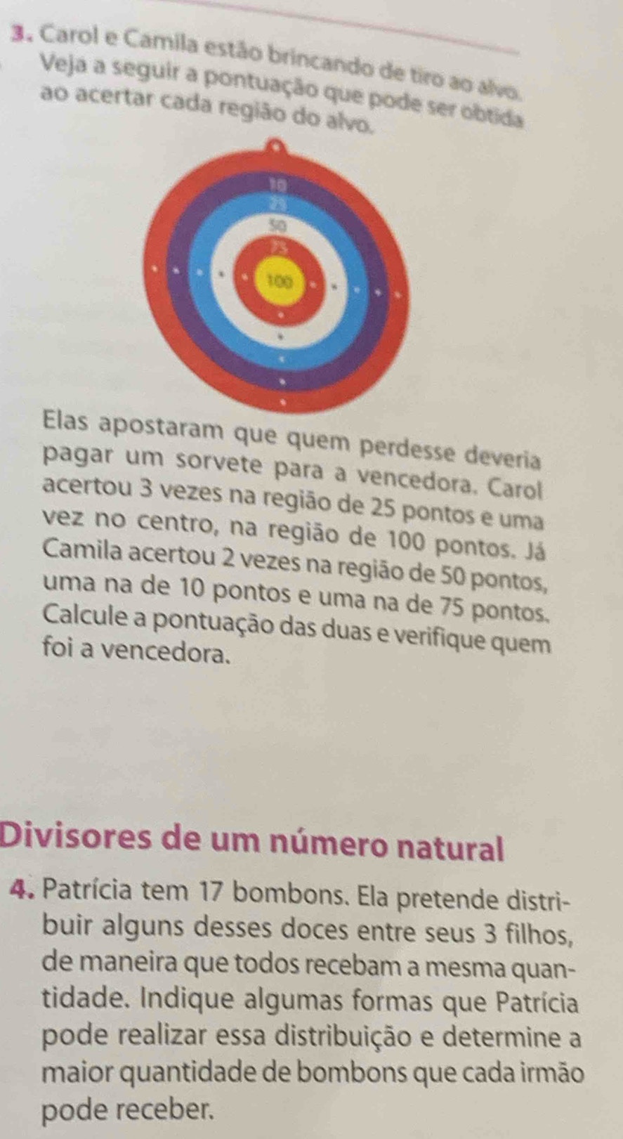 Carol e Camila estão brincando de tiro ao alvo. 
Veja a seguir a pontuação que pode ser obtida 
ao acertar cada região do alvo. 
Elas apostaram que quem perdesse deveria 
pagar um sorvete para a vencedora. Carol 
acertou 3 vezes na região de 25 pontos e uma 
vez no centro, na região de 100 pontos. Já 
Camila acertou 2 vezes na região de 50 pontos, 
uma na de 10 pontos e uma na de 75 pontos. 
Calcule a pontuação das duas e verifique quem 
foi a vencedora. 
Divisores de um número natural 
4. Patrícia tem 17 bombons. Ela pretende distri- 
buir alguns desses doces entre seus 3 filhos, 
de maneira que todos recebam a mesma quan- 
tidade. Indique algumas formas que Patrícia 
pode realizar essa distribuição e determine a 
maior quantidade de bombons que cada irmão 
pode receber.